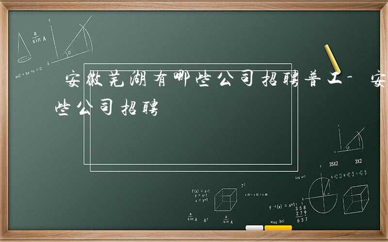 安徽芜湖有哪些公司招聘普工-安徽芜湖有哪些公司招聘