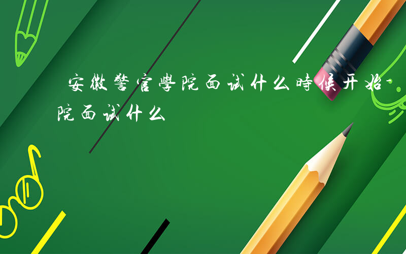 安徽警官学院面试什么时候开始-安徽警官学院面试什么