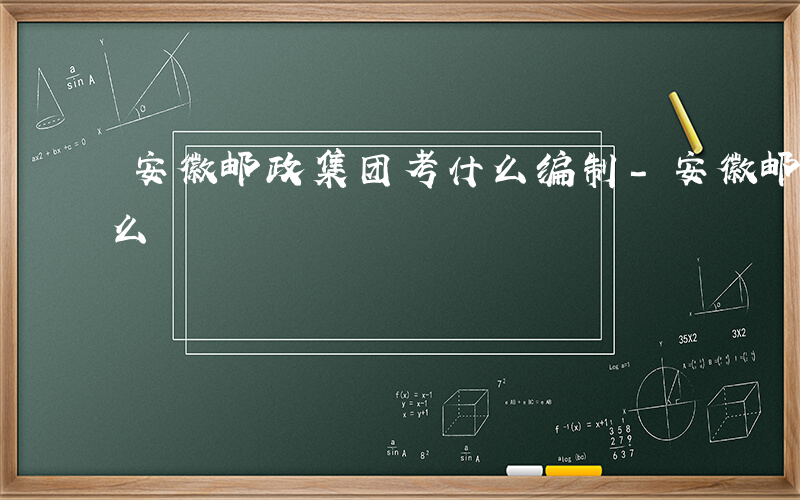 安徽邮政集团考什么编制-安徽邮政集团考什么