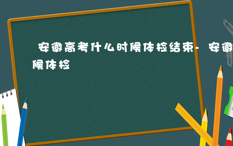 安徽高考什么时候体检结束-安徽高考什么时候体检