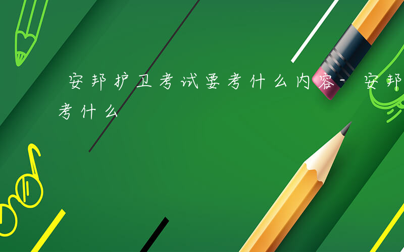 安邦护卫考试要考什么内容-安邦护卫考试要考什么