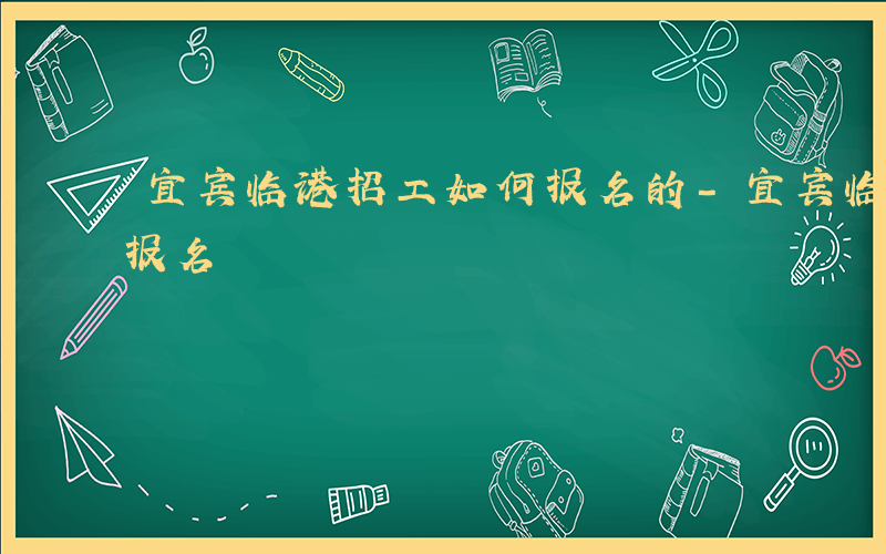 宜宾临港招工如何报名的-宜宾临港招工如何报名