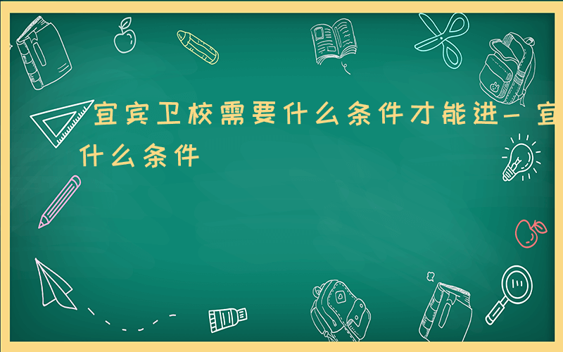 宜宾卫校需要什么条件才能进-宜宾卫校需要什么条件