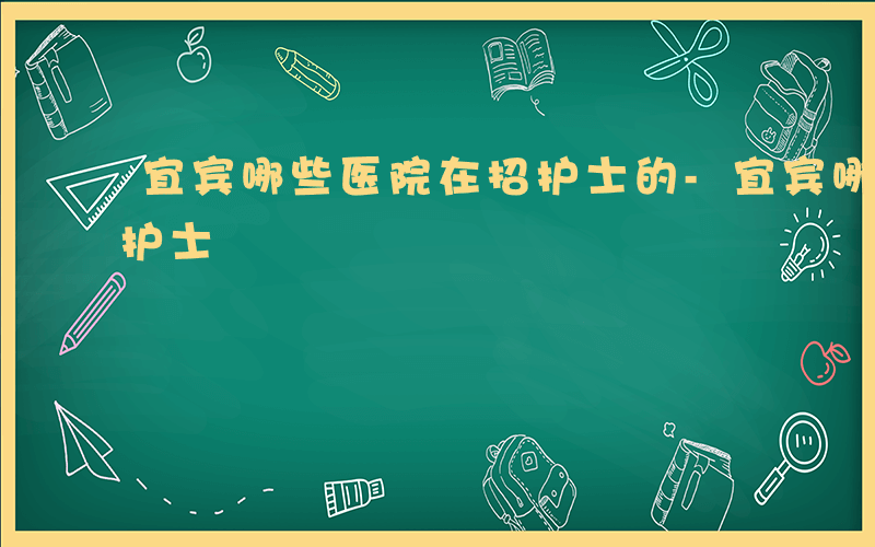 宜宾哪些医院在招护士的-宜宾哪些医院在招护士