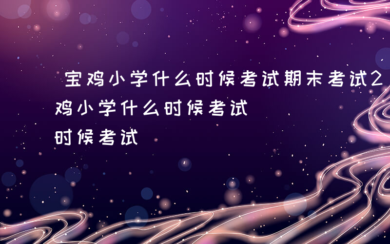 宝鸡小学什么时候考试期末考试2024-宝鸡小学什么时候考试