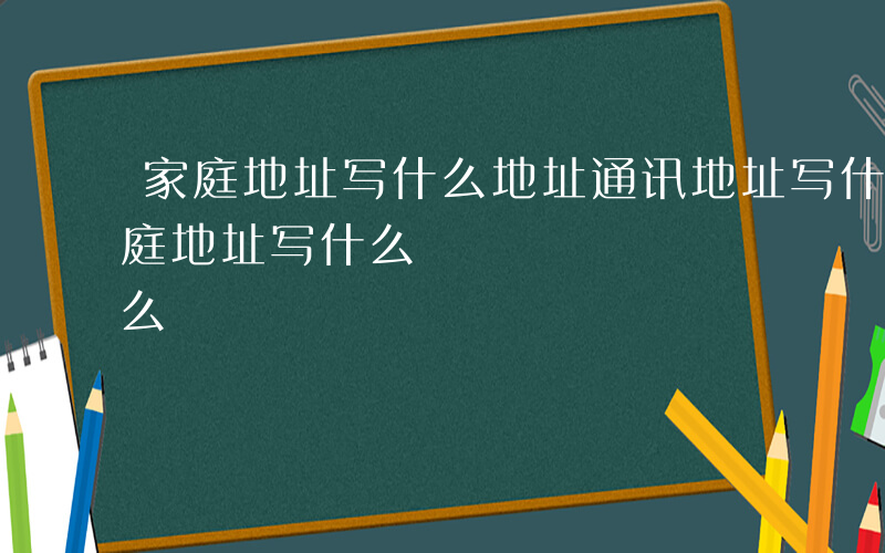 家庭地址写什么地址通讯地址写什么地址-家庭地址写什么