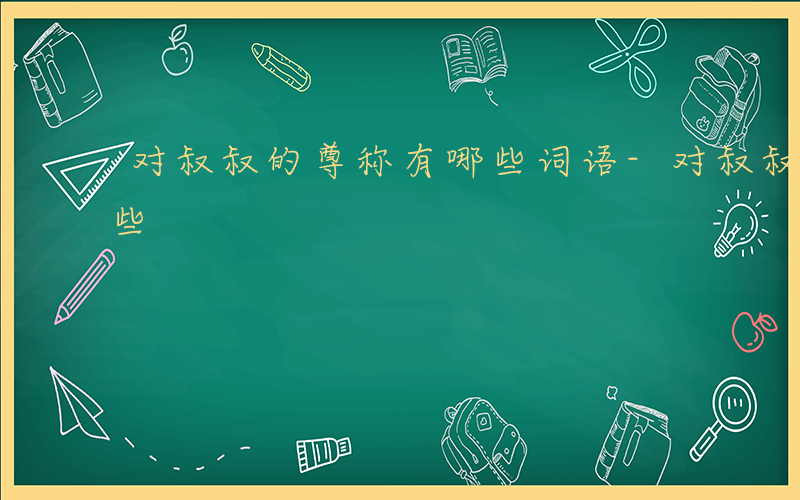 对叔叔的尊称有哪些词语-对叔叔的尊称有哪些