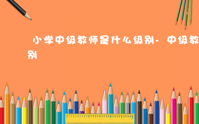 小学中级教师是什么级别-中级教师是什么级别