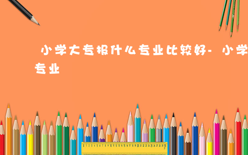 小学大专报什么专业比较好-小学大专报什么专业