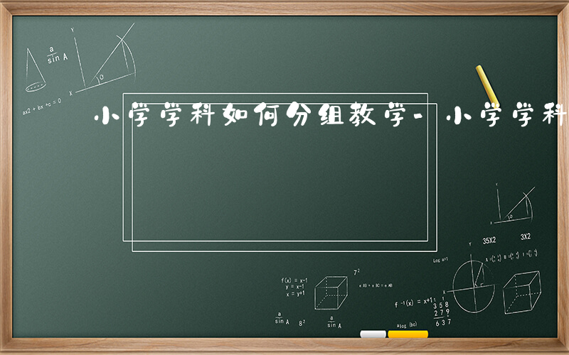 小学学科如何分组教学-小学学科如何分组