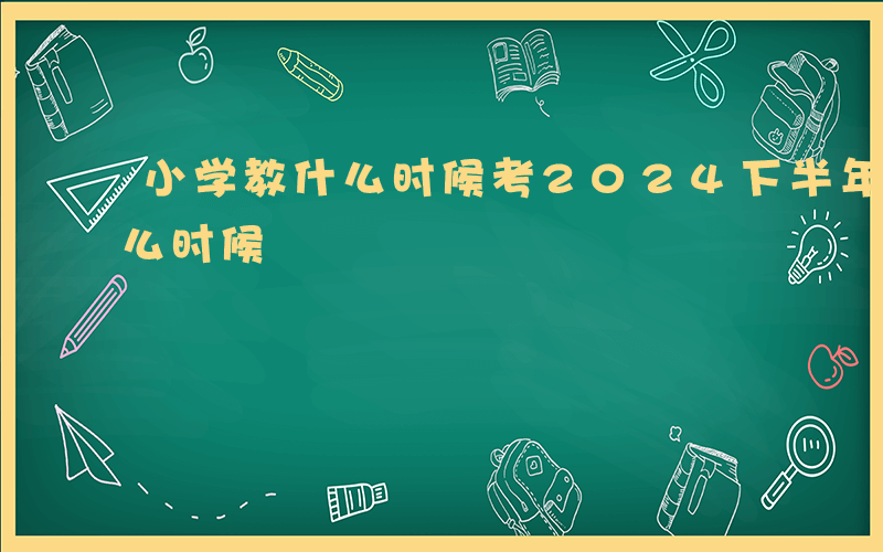 小学教什么时候考2024下半年-小学教什么时候
