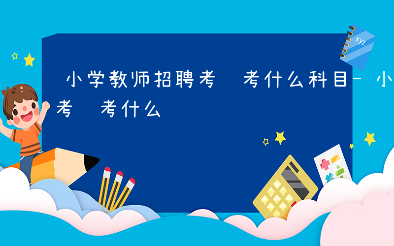 小学教师招聘考试考什么科目-小学教师招聘考试考什么