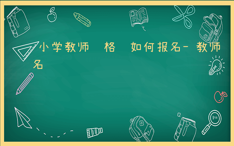 小学教师资格证如何报名-教师资格证如何报名