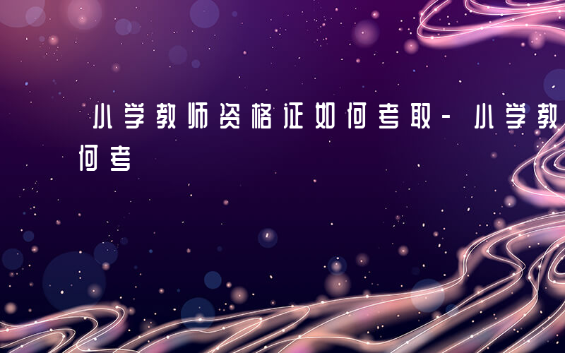 小学教师资格证如何考取-小学教师资格证如何考
