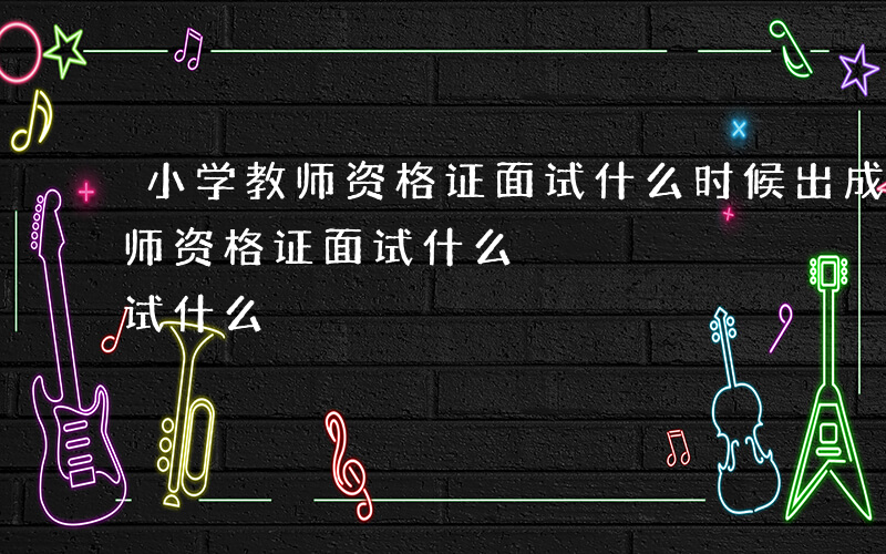 小学教师资格证面试什么时候出成绩-小学教师资格证面试什么