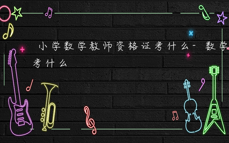 小学数学教师资格证考什么-数学教师资格证考什么