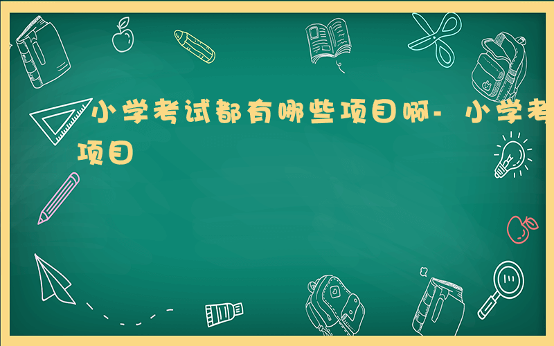 小学考试都有哪些项目啊-小学考试都有哪些项目