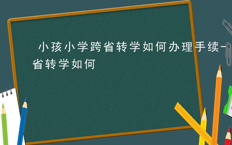 小孩小学跨省转学如何办理手续-小孩小学跨省转学如何