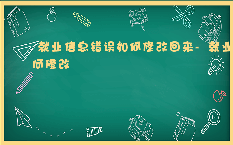 就业信息错误如何修改回来-就业信息错误如何修改