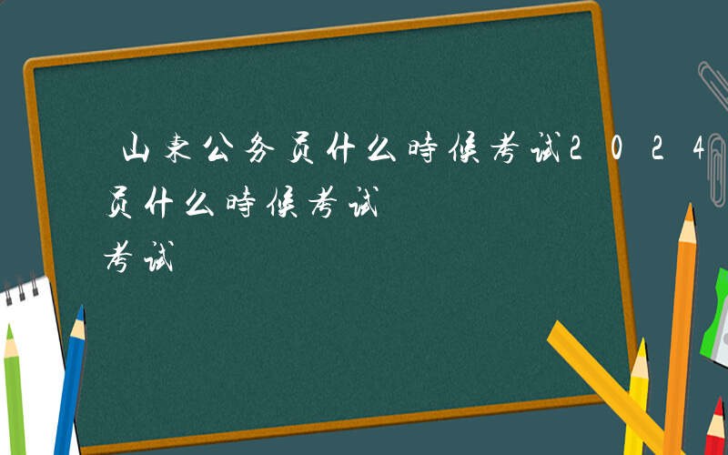 山东公务员什么时候考试2024-山东公务员什么时候考试