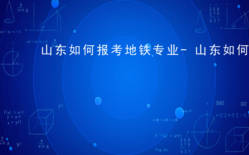山东如何报考地铁专业-山东如何报考地铁