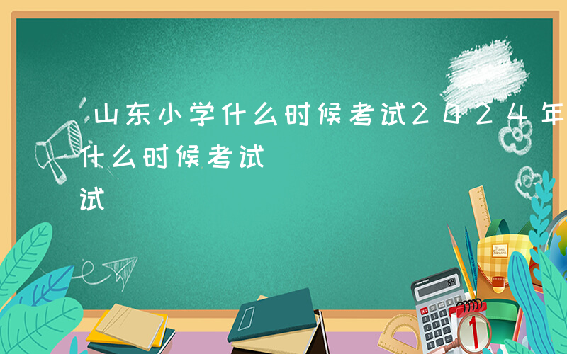 山东小学什么时候考试2024年-山东小学什么时候考试