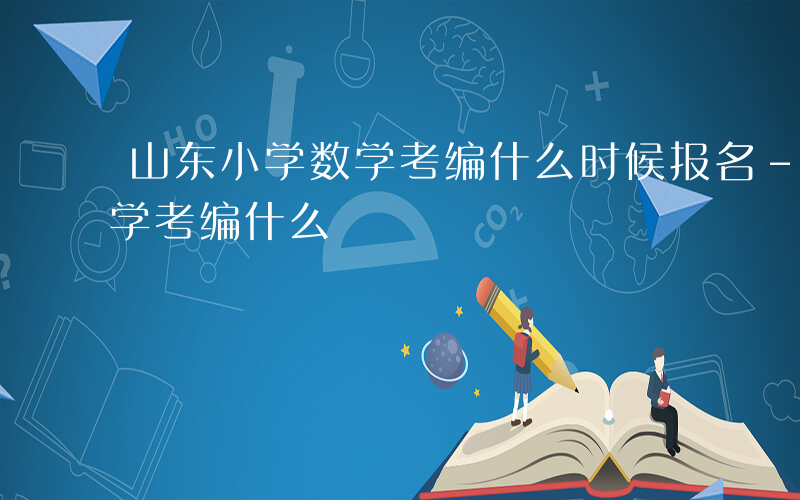 山东小学数学考编什么时候报名-山东小学数学考编什么