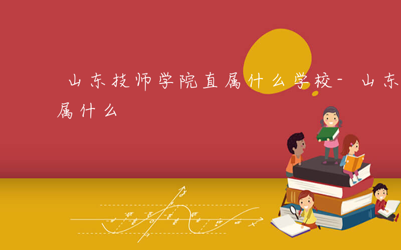 山东技师学院直属什么学校-山东技师学院直属什么