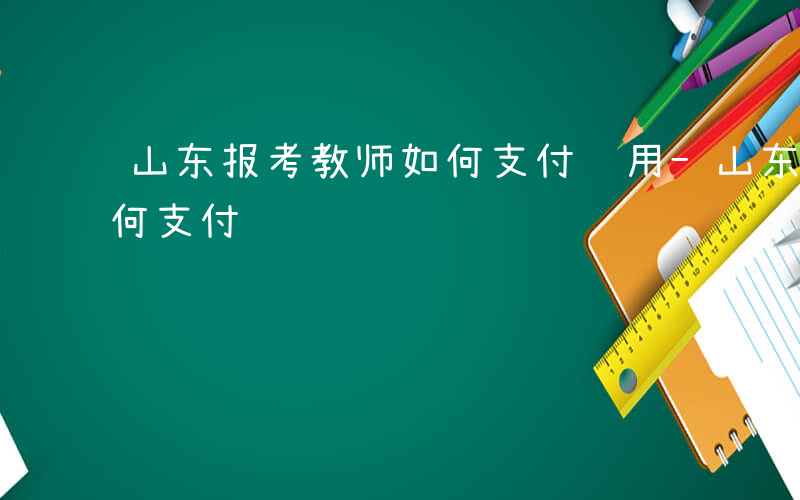 山东报考教师如何支付费用-山东报考教师如何支付