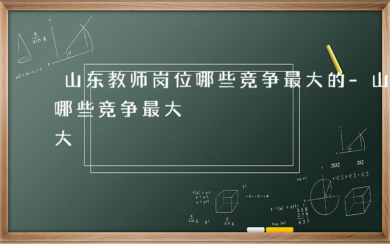 山东教师岗位哪些竞争最大的-山东教师岗位哪些竞争最大