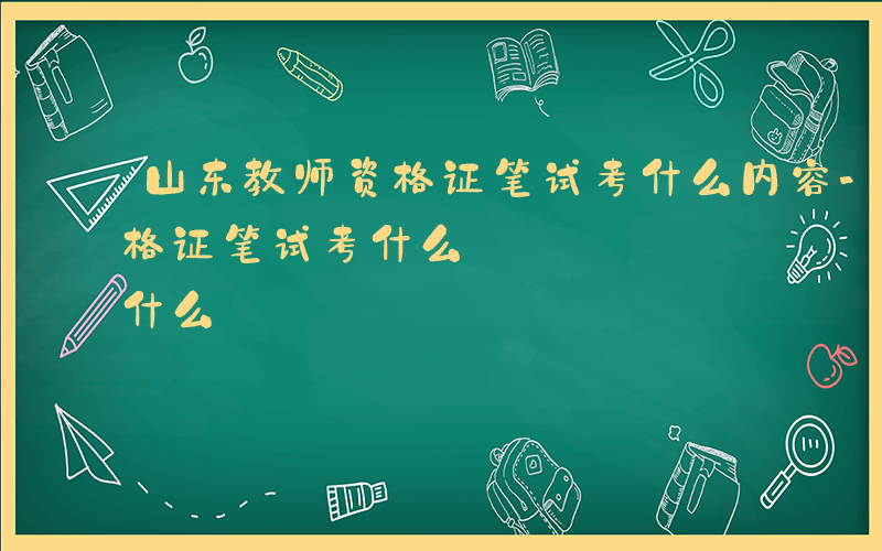 山东教师资格证笔试考什么内容-山东教师资格证笔试考什么