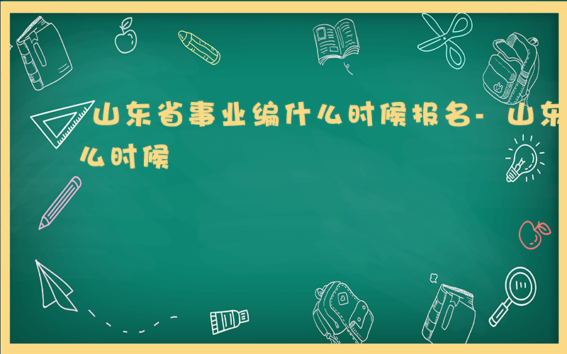 山东省事业编什么时候报名-山东省事业编什么时候