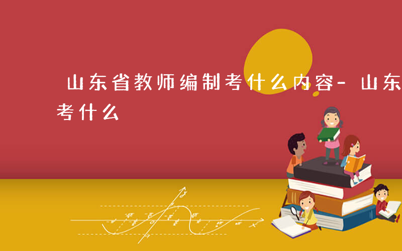 山东省教师编制考什么内容-山东省教师编制考什么