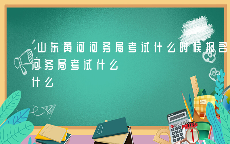 山东黄河河务局考试什么时候报名-山东黄河河务局考试什么