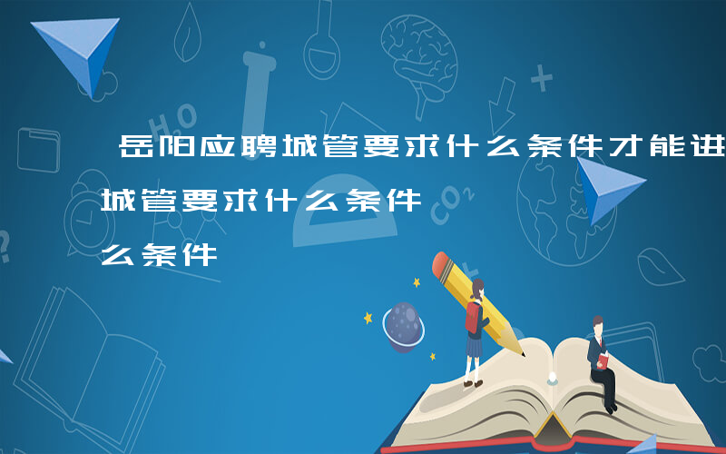 岳阳应聘城管要求什么条件才能进-岳阳应聘城管要求什么条件