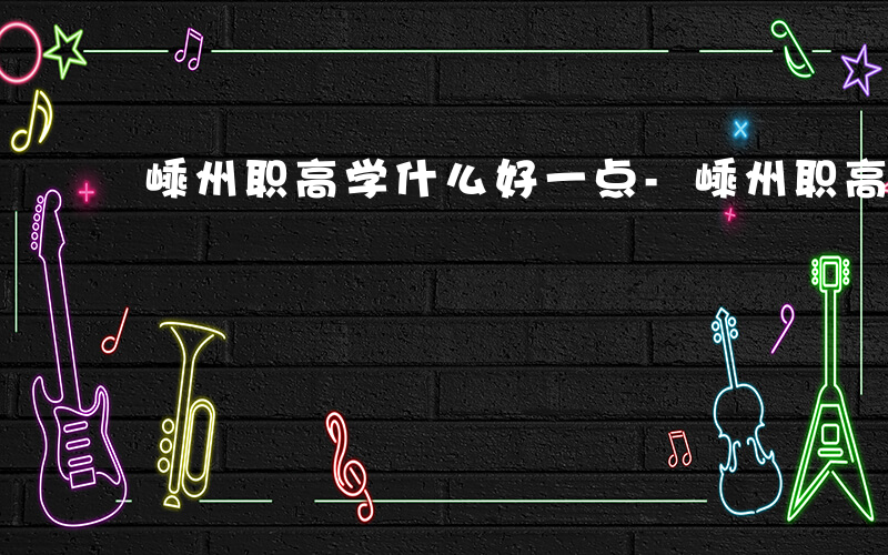 嵊州职高学什么好一点-嵊州职高学什么好