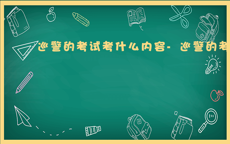 巡警的考试考什么内容-巡警的考试考什么