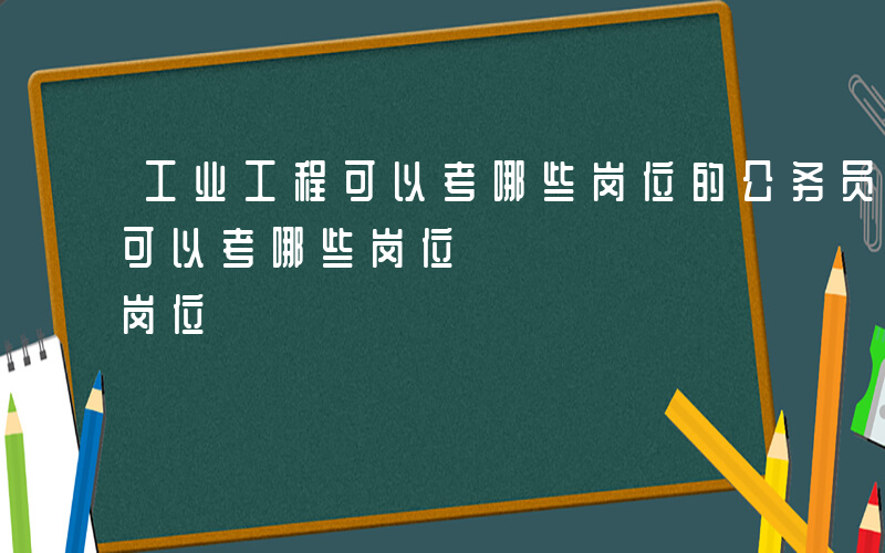 工业工程可以考哪些岗位的公务员-工业工程可以考哪些岗位