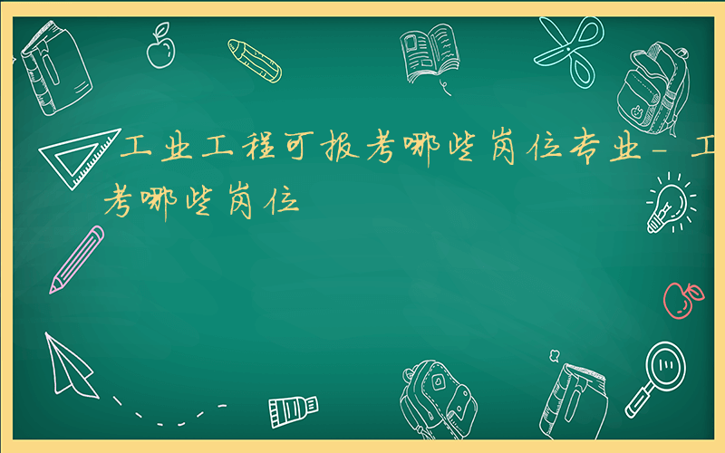 工业工程可报考哪些岗位专业-工业工程可报考哪些岗位