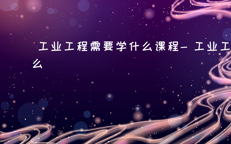 工业工程需要学什么课程-工业工程需要学什么