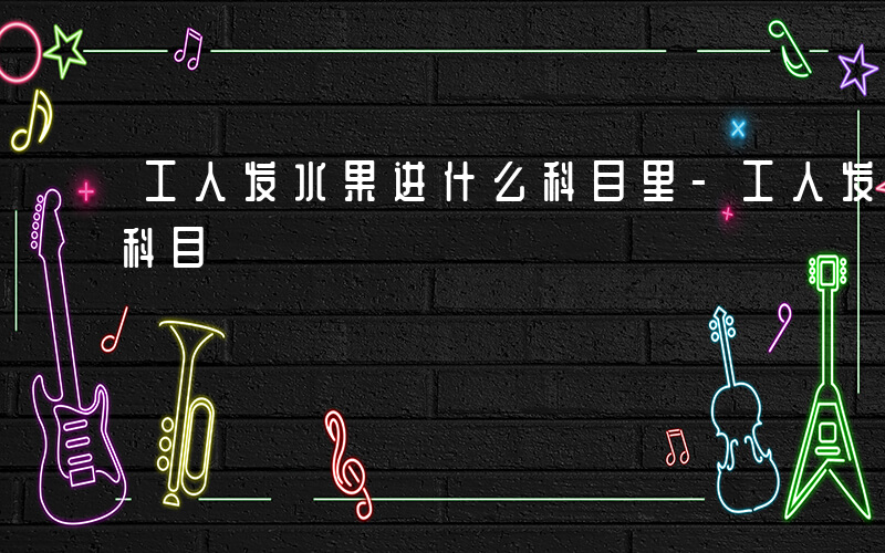工人发水果进什么科目里-工人发水果进什么科目