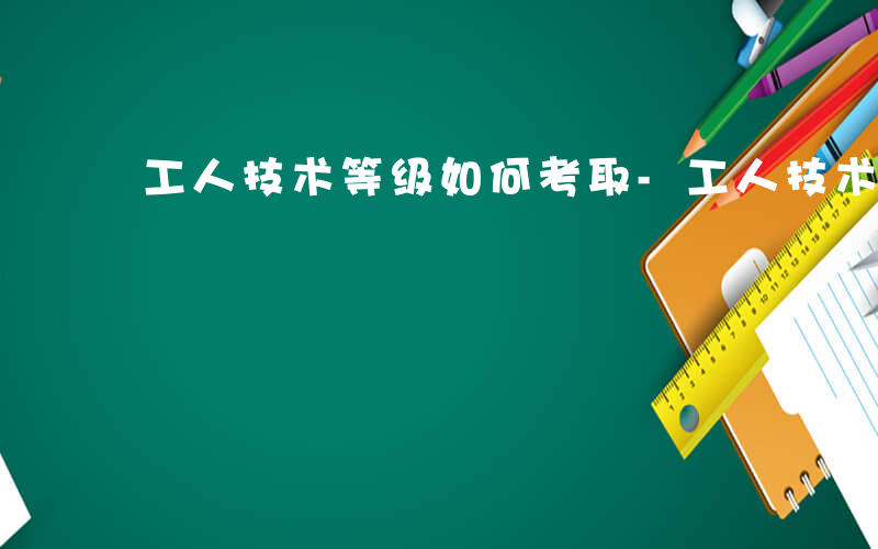 工人技术等级如何考取-工人技术等级如何考