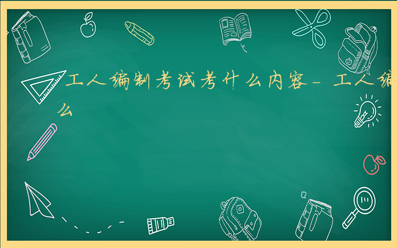 工人编制考试考什么内容-工人编制考试考什么