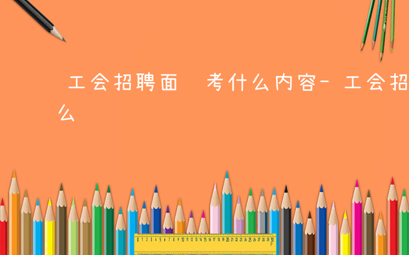 工会招聘面试考什么内容-工会招聘面试考什么