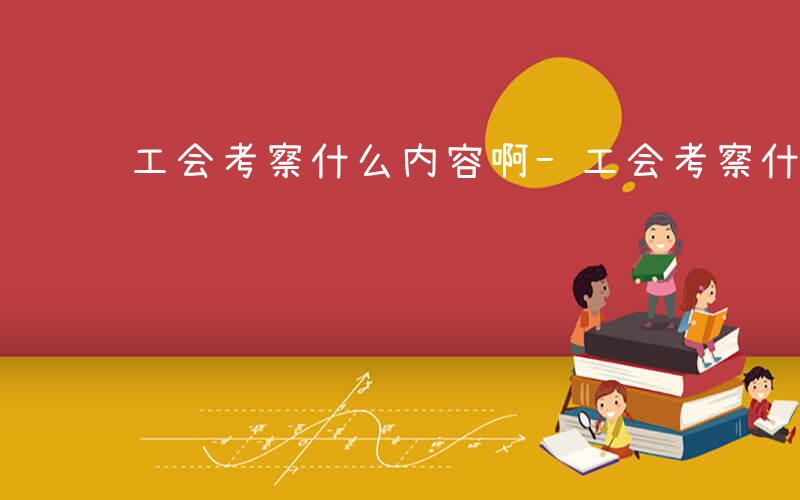 工会考察什么内容啊-工会考察什么内容