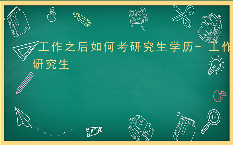 工作之后如何考研究生学历-工作之后如何考研究生