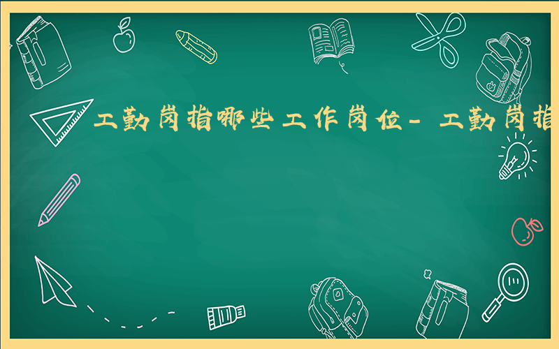 工勤岗指哪些工作岗位-工勤岗指哪些工作