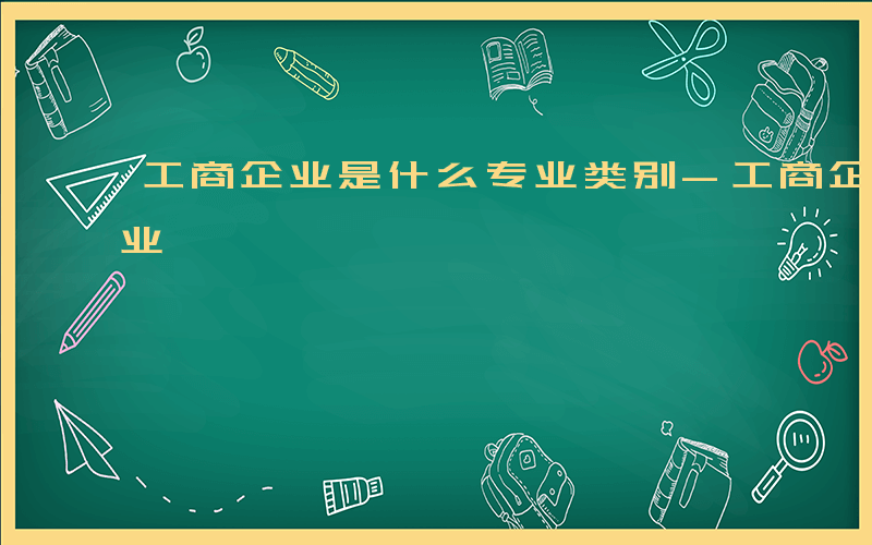 工商企业是什么专业类别-工商企业是什么专业