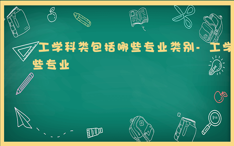 工学科类包括哪些专业类别-工学科类包括哪些专业