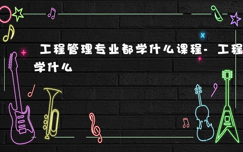工程管理专业都学什么课程-工程管理专业都学什么